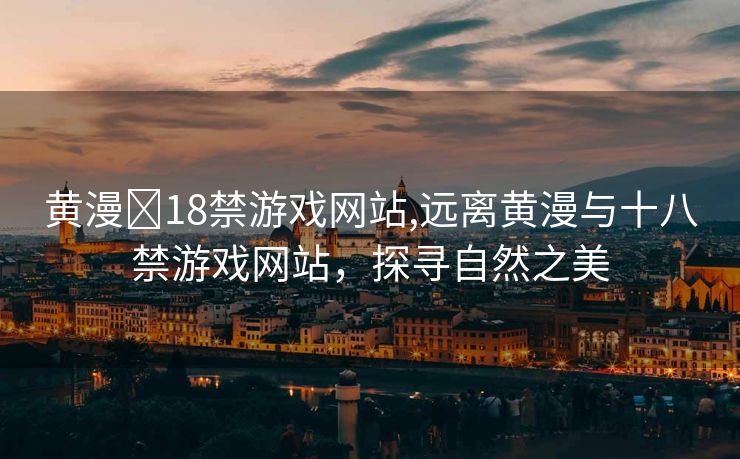 黄漫❌18禁游戏网站,远离黄漫与十八禁游戏网站，探寻自然之美