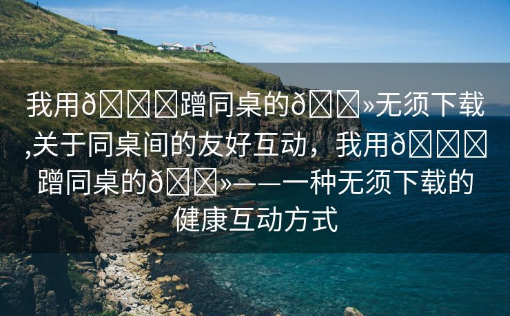 我用🍆蹭同桌的🐻无须下载,关于同桌间的友好互动，我用🍆蹭同桌的🐻——一种无须下载的健康互动方式