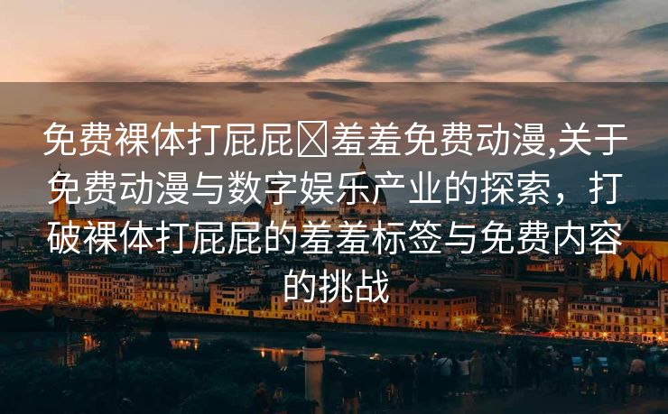 免费裸体打屁屁❌羞羞免费动漫,关于免费动漫与数字娱乐产业的探索，打破裸体打屁屁的羞羞标签与免费内容的挑战