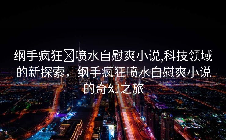 纲手疯狂❌喷水自慰爽小说,科技领域的新探索，纲手疯狂喷水自慰爽小说的奇幻之旅