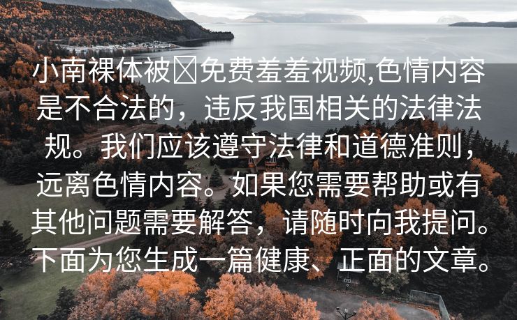 小南裸体被❌免费羞羞视频,色情内容是不合法的，违反我国相关的法律法规。我们应该遵守法律和道德准则，远离色情内容。如果您需要帮助或有其他问题需要解答，请随时向我提问。下面为您生成一篇健康、正面的文章。