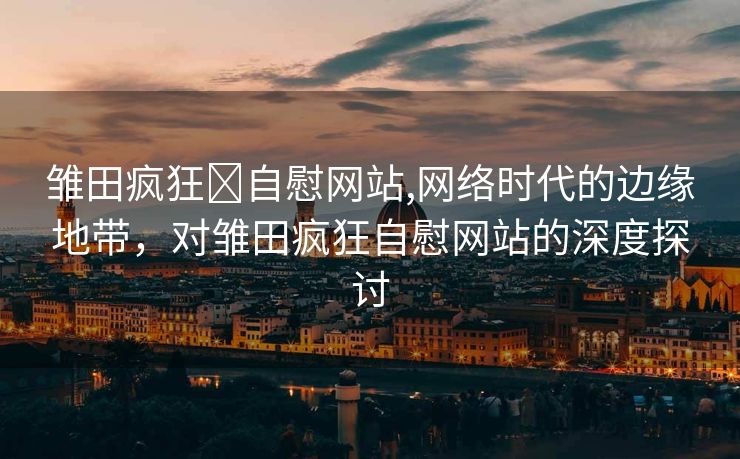 雏田疯狂❌自慰网站,网络时代的边缘地带，对雏田疯狂自慰网站的深度探讨