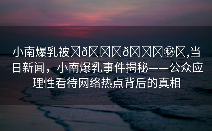 小南爆乳被❌🔞🔞㊙️,当日新闻，小南爆乳事件揭秘——公众应理性看待网络热点背后的真相