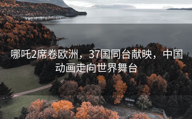 哪吒2席卷欧洲，37国同台献映，中国动画走向世界舞台