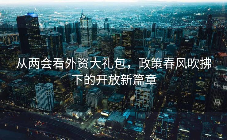 从两会看外资大礼包，政策春风吹拂下的开放新篇章