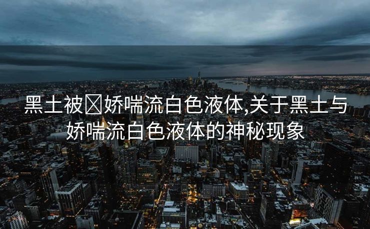 黑土被❌娇喘流白色液体,关于黑土与娇喘流白色液体的神秘现象