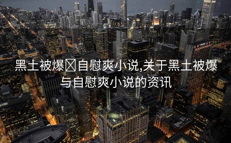 黑土被爆❌自慰爽小说,关于黑土被爆与自慰爽小说的资讯