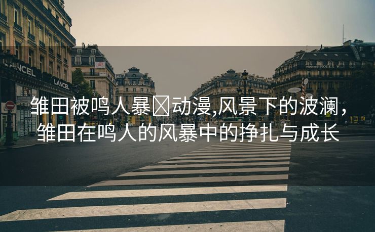 雏田被鸣人暴❌动漫,风景下的波澜，雏田在鸣人的风暴中的挣扎与成长