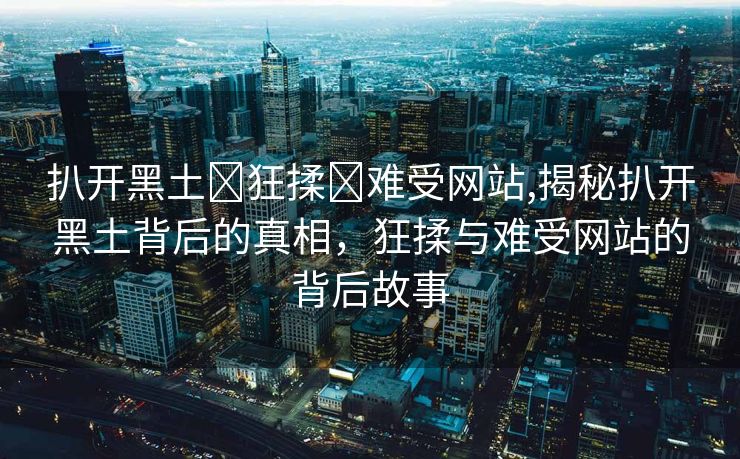 扒开黑土❌狂揉❌难受网站,揭秘扒开黑土背后的真相，狂揉与难受网站的背后故事