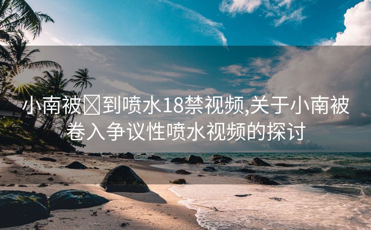 小南被❌到喷水18禁视频,关于小南被卷入争议性喷水视频的探讨