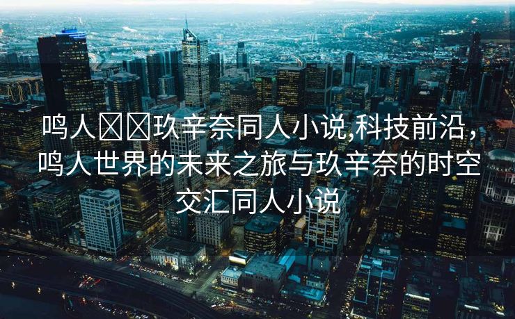 鸣人❌❌玖辛奈同人小说,科技前沿，鸣人世界的未来之旅与玖辛奈的时空交汇同人小说