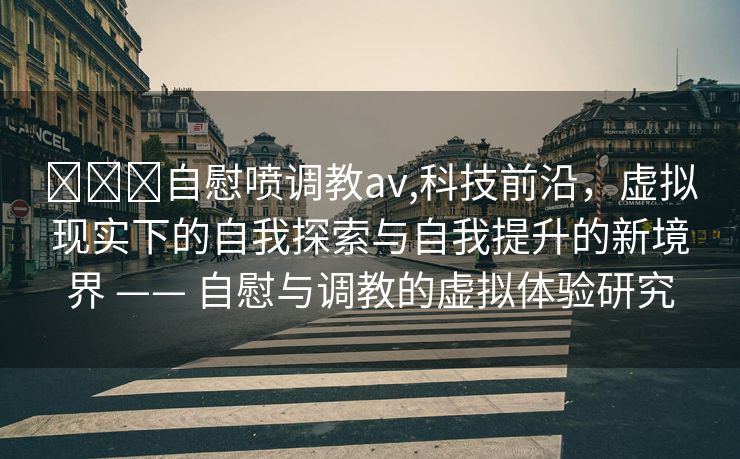 ❌❌❌自慰喷调教av,科技前沿，虚拟现实下的自我探索与自我提升的新境界 —— 自慰与调教的虚拟体验研究