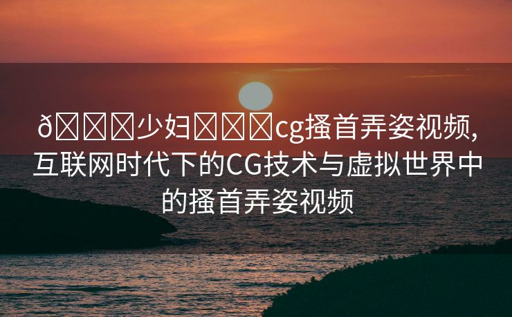 🔞少妇❌❌❌cg搔首弄姿视频,互联网时代下的CG技术与虚拟世界中的搔首弄姿视频