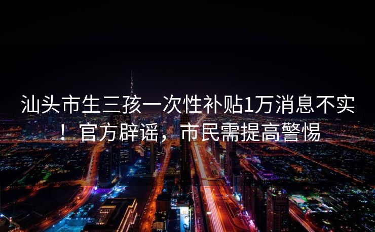 汕头市生三孩一次性补贴1万消息不实！官方辟谣，市民需提高警惕