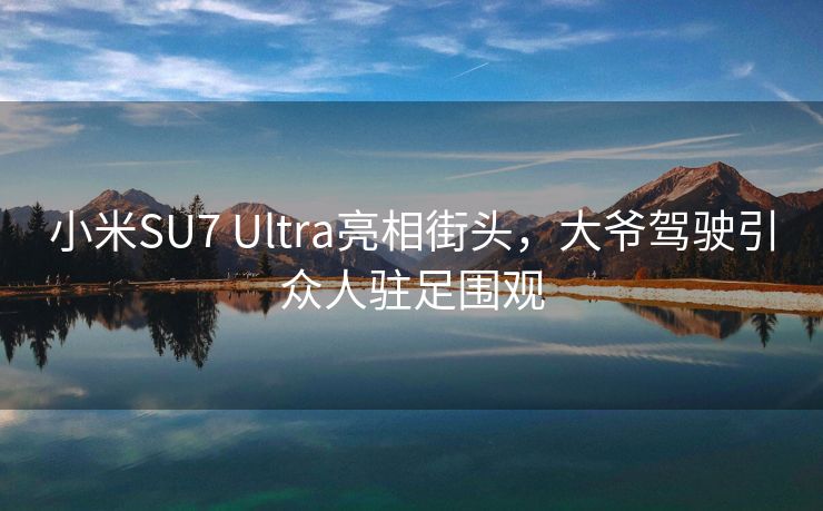 小米SU7 Ultra亮相街头，大爷驾驶引众人驻足围观