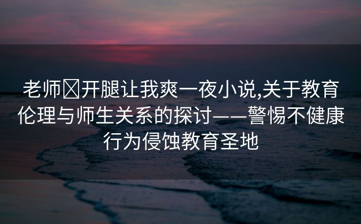 老师❌开腿让我爽一夜小说,关于教育伦理与师生关系的探讨——警惕不健康行为侵蚀教育圣地