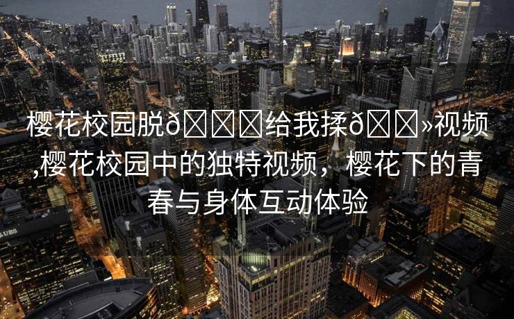 樱花校园脱👙给我揉🐻视频,樱花校园中的独特视频，樱花下的青春与身体互动体验