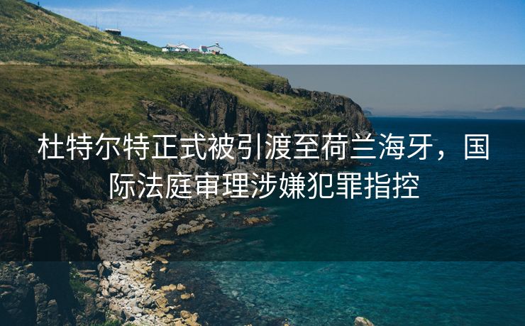 杜特尔特正式被引渡至荷兰海牙，国际法庭审理涉嫌犯罪指控