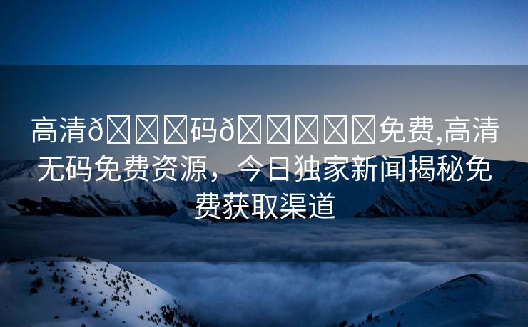 高清🈚码🔞❌♋免费,高清无码免费资源，今日独家新闻揭秘免费获取渠道