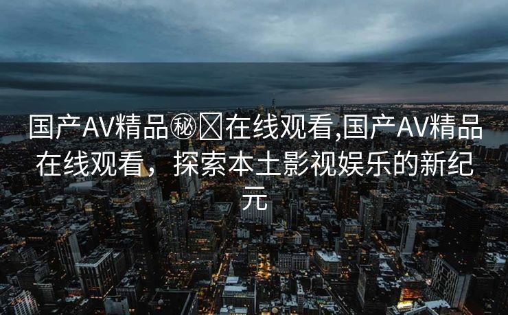 国产AV精品㊙️在线观看,国产AV精品在线观看，探索本土影视娱乐的新纪元