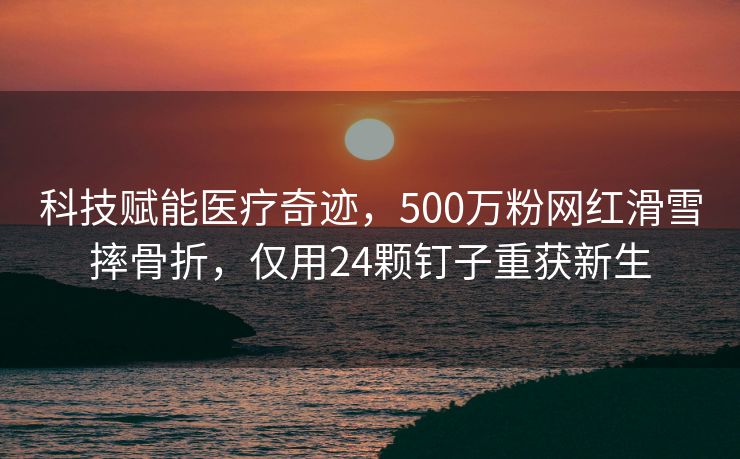 科技赋能医疗奇迹，500万粉网红滑雪摔骨折，仅用24颗钉子重获新生