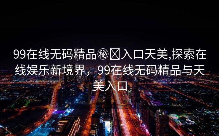 99在线无码精品㊙️入口天美,探索在线娱乐新境界，99在线无码精品与天美入口