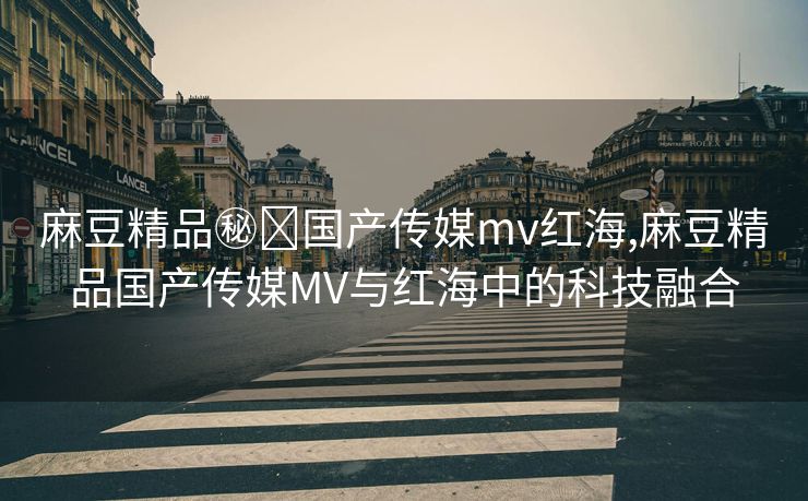 麻豆精品㊙️国产传媒mv红海,麻豆精品国产传媒MV与红海中的科技融合