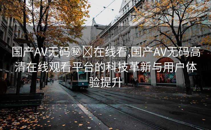 国产AV无码㊙️在线看,国产AV无码高清在线观看平台的科技革新与用户体验提升