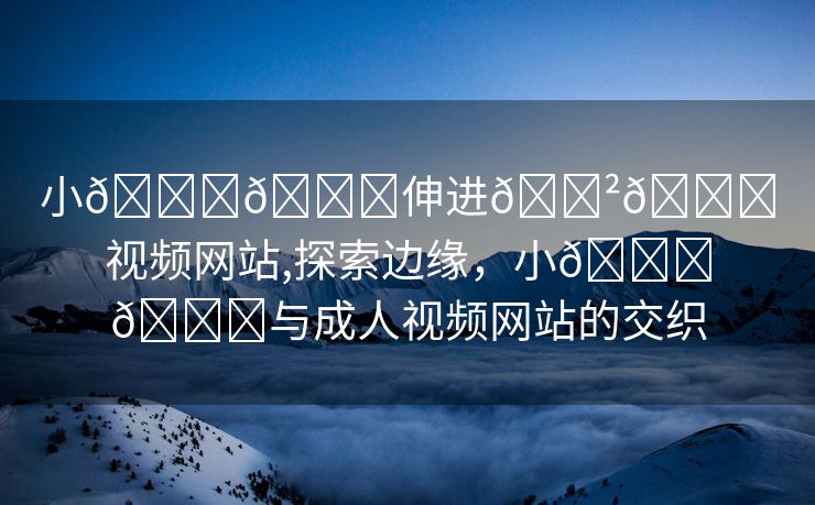 小🐔🐔伸进🈲🔞视频网站,探索边缘，小🐔🐔与成人视频网站的交织