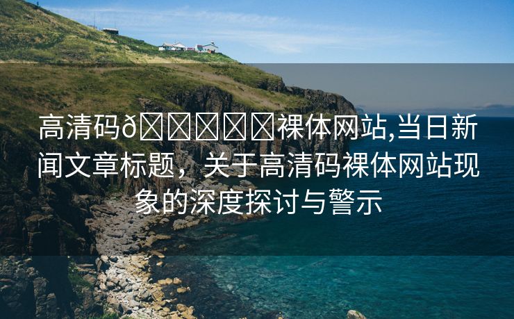 高清码🔞❌♋裸体网站,当日新闻文章标题，关于高清码裸体网站现象的深度探讨与警示