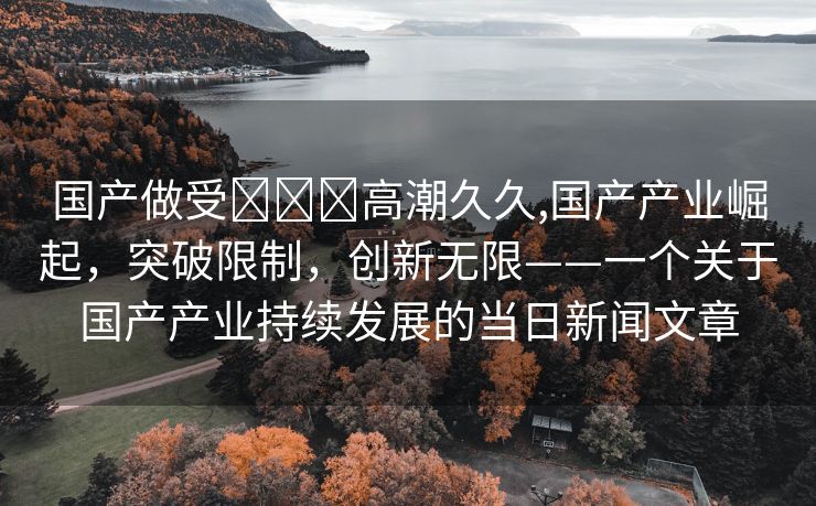 国产做受❌❌❌高潮久久,国产产业崛起，突破限制，创新无限——一个关于国产产业持续发展的当日新闻文章