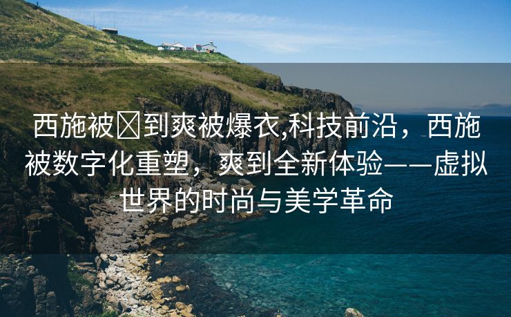 西施被❌到爽被爆衣,科技前沿，西施被数字化重塑，爽到全新体验——虚拟世界的时尚与美学革命