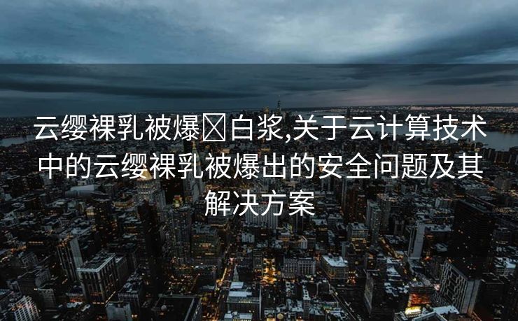 云缨裸乳被爆❌白浆,关于云计算技术中的云缨裸乳被爆出的安全问题及其解决方案