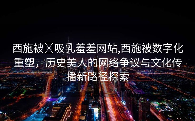 西施被❌吸乳羞羞网站,西施被数字化重塑，历史美人的网络争议与文化传播新路径探索