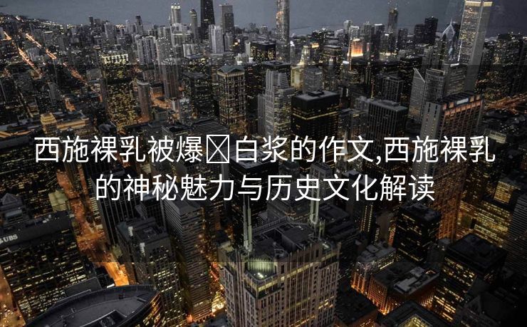 西施裸乳被爆❌白浆的作文,西施裸乳的神秘魅力与历史文化解读