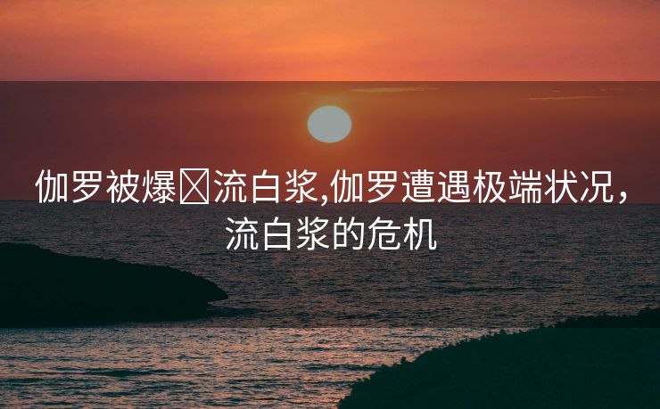 伽罗被爆❌流白浆,伽罗遭遇极端状况，流白浆的危机