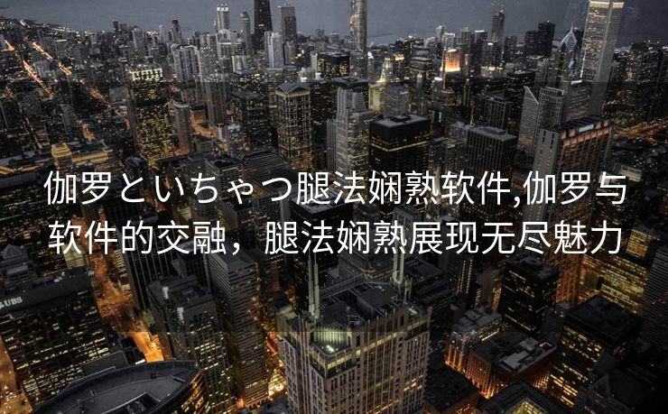 伽罗といちゃつ腿法娴熟软件,伽罗与软件的交融，腿法娴熟展现无尽魅力