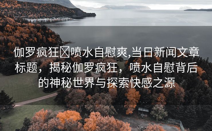 伽罗疯狂❌喷水自慰爽,当日新闻文章标题，揭秘伽罗疯狂，喷水自慰背后的神秘世界与探索快感之源