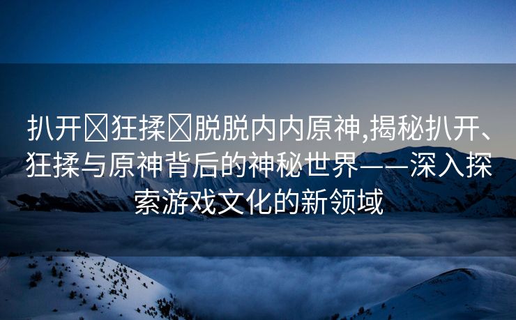 扒开❌狂揉❌脱脱内内原神,揭秘扒开、狂揉与原神背后的神秘世界——深入探索游戏文化的新领域