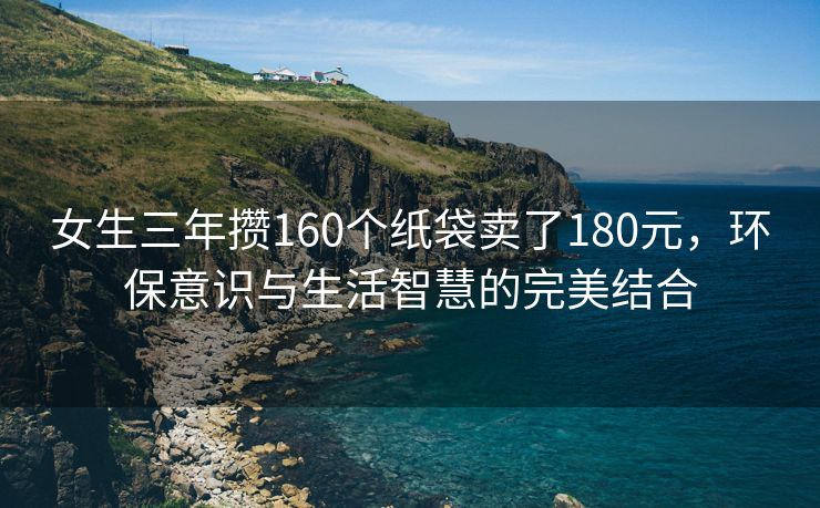 女生三年攒160个纸袋卖了180元，环保意识与生活智慧的完美结合