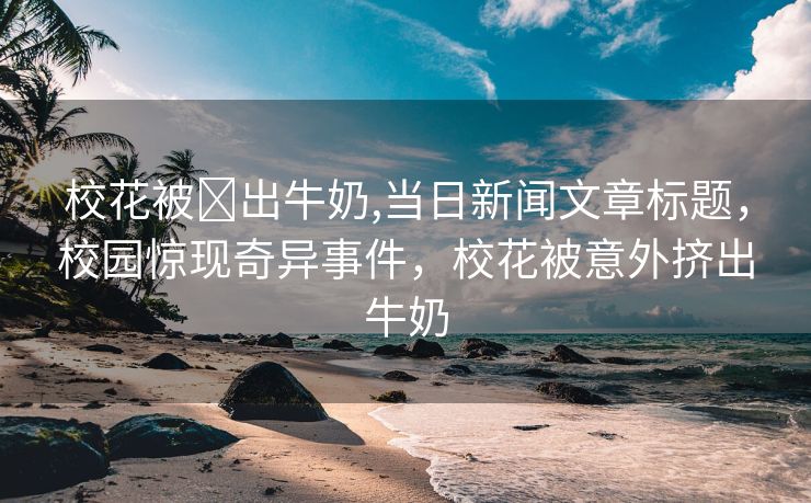 校花被❌出牛奶,当日新闻文章标题，校园惊现奇异事件，校花被意外挤出牛奶