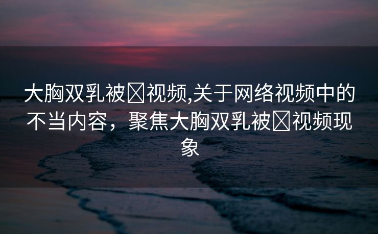 大胸双乳被❌视频,关于网络视频中的不当内容，聚焦大胸双乳被❌视频现象