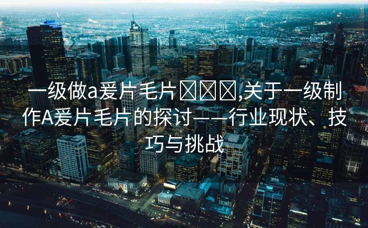 一级做a爰片毛片❌❌❌,关于一级制作A爰片毛片的探讨——行业现状、技巧与挑战