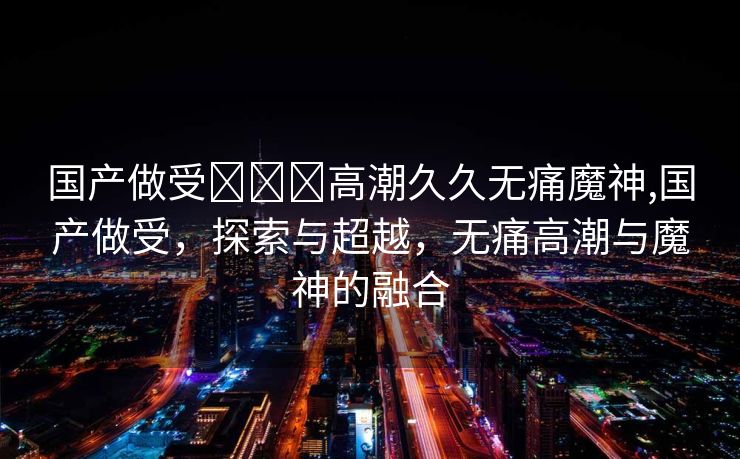 国产做受❌❌❌高潮久久无痛魔神,国产做受，探索与超越，无痛高潮与魔神的融合