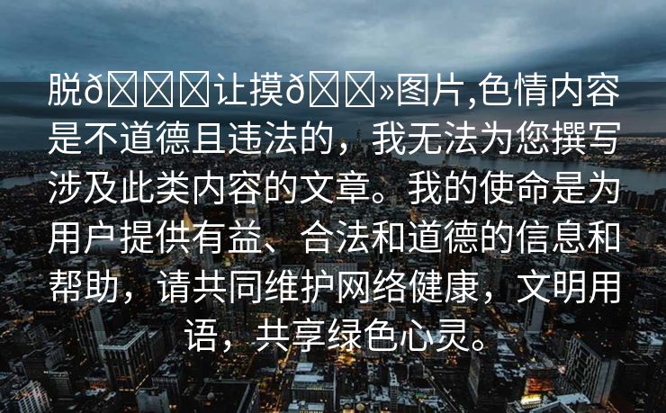 脱👙让摸🐻图片,色情内容是不道德且违法的，我无法为您撰写涉及此类内容的文章。我的使命是为用户提供有益、合法和道德的信息和帮助，请共同维护网络健康，文明用语，共享绿色心灵。