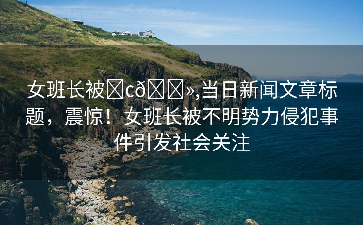 女班长被❌c🐻,当日新闻文章标题，震惊！女班长被不明势力侵犯事件引发社会关注