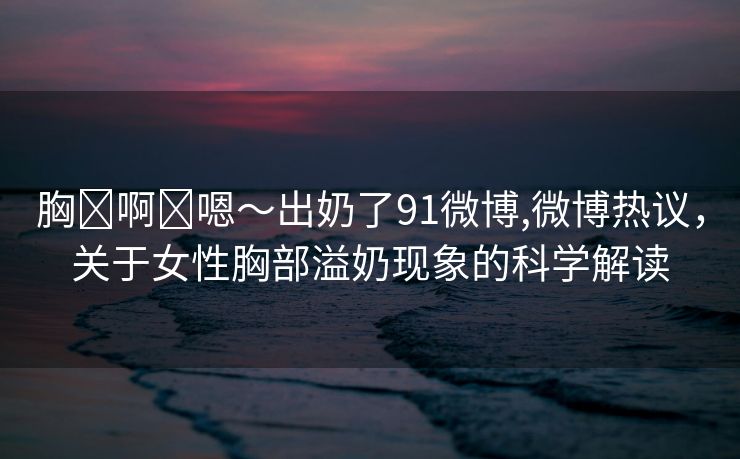 胸⋯啊⋯嗯～出奶了91微博,微博热议，关于女性胸部溢奶现象的科学解读