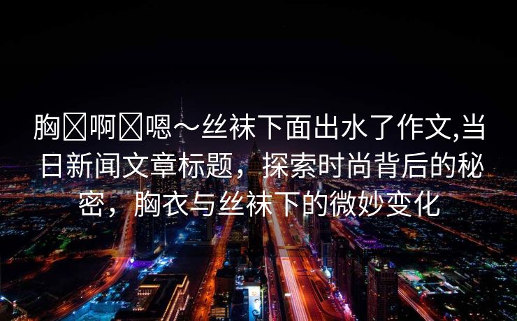 胸⋯啊⋯嗯～丝袜下面出水了作文,当日新闻文章标题，探索时尚背后的秘密，胸衣与丝袜下的微妙变化