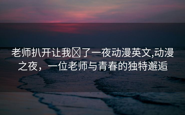 老师扒开让我❌了一夜动漫英文,动漫之夜，一位老师与青春的独特邂逅