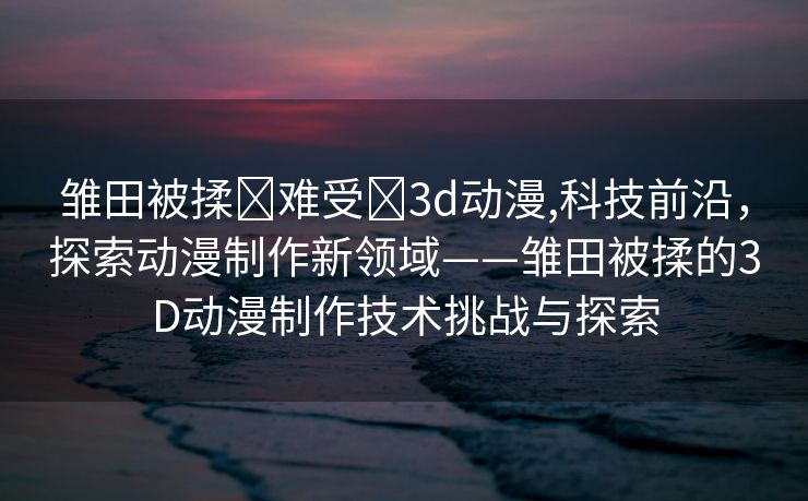 雏田被揉❌难受❌3d动漫,科技前沿，探索动漫制作新领域——雏田被揉的3D动漫制作技术挑战与探索